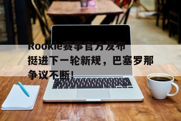 爱游戏体育-Rookie赛事官方发布挺进下一轮新规，巴塞罗那争议不断！的简单介绍